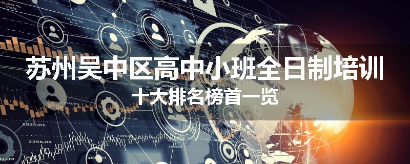 苏州吴中区高中小班全日制培训十大排名榜首一览