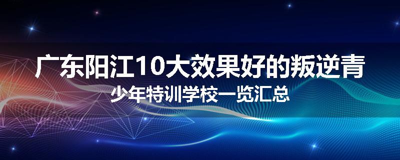 广东阳江10大效果好的叛逆青少年特训学校一览汇总