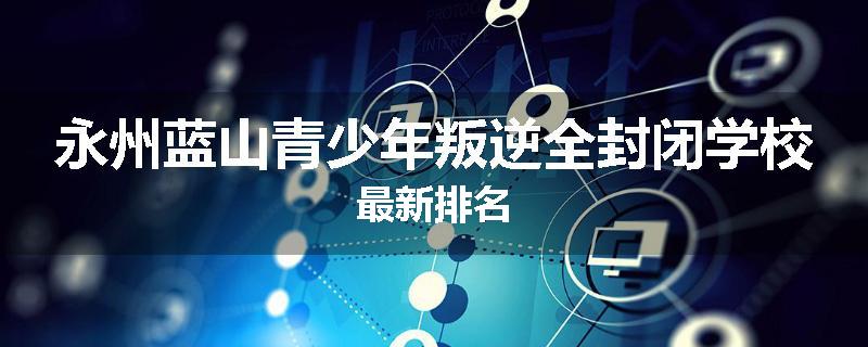 永州蓝山青少年叛逆全封闭学校最新排名