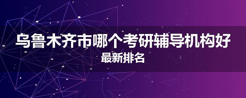 乌鲁木齐市哪个考研辅导机构好最新排名
