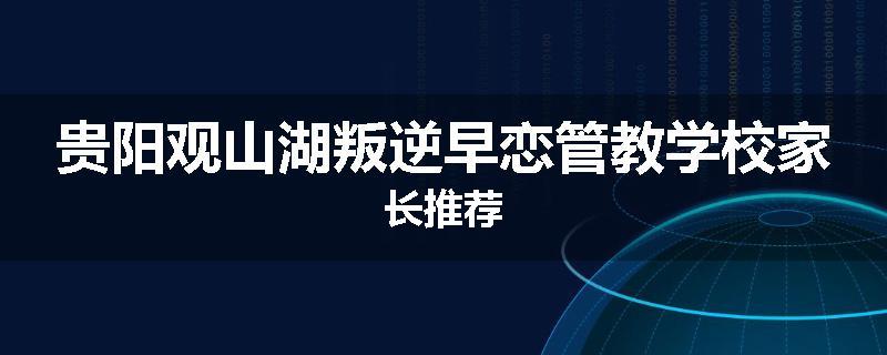 贵阳观山湖叛逆早恋管教学校家长推荐