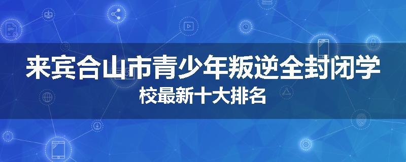 来宾合山市青少年叛逆全封闭学校最新十大排名