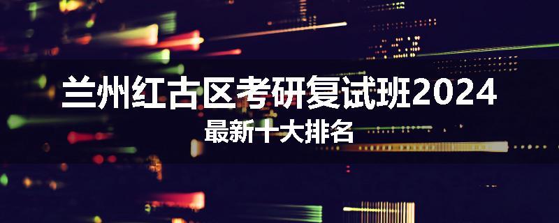 兰州红古区考研复试班2024最新十大排名