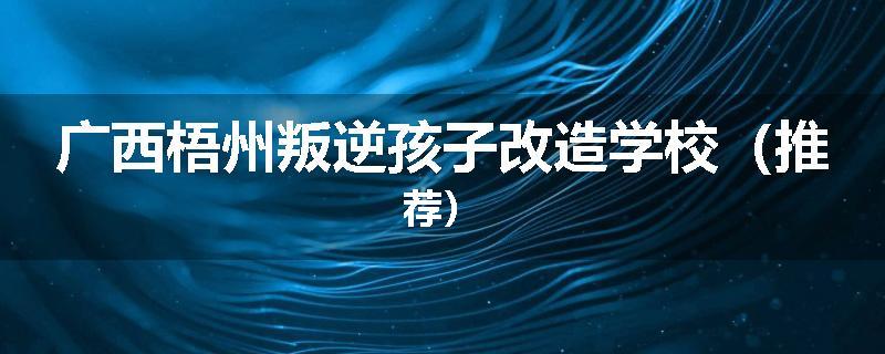 广西梧州叛逆孩子改造学校（推荐）