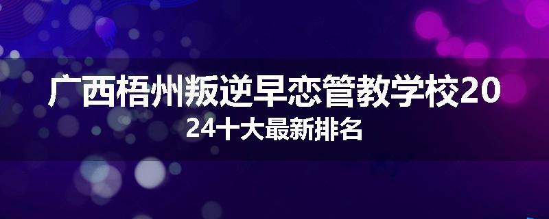广西梧州叛逆早恋管教学校2024十大最新排名