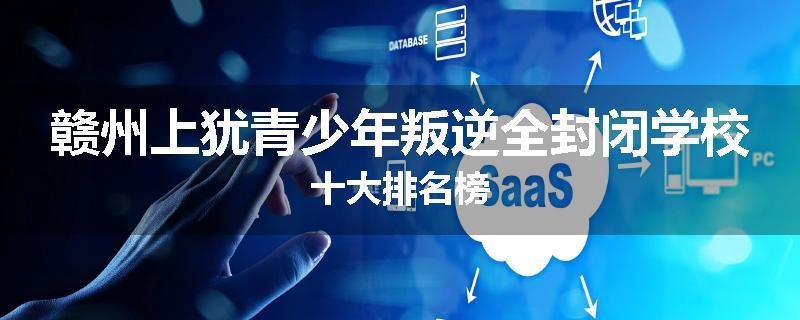 赣州上犹青少年叛逆全封闭学校十大排名榜