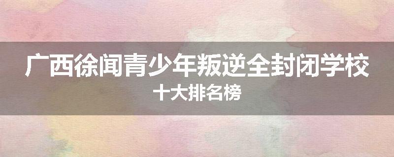 广西徐闻青少年叛逆全封闭学校十大排名榜