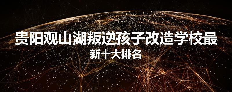 贵阳观山湖叛逆孩子改造学校最新十大排名