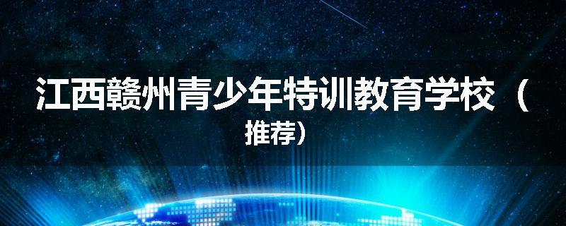 江西赣州青少年特训教育学校（推荐）