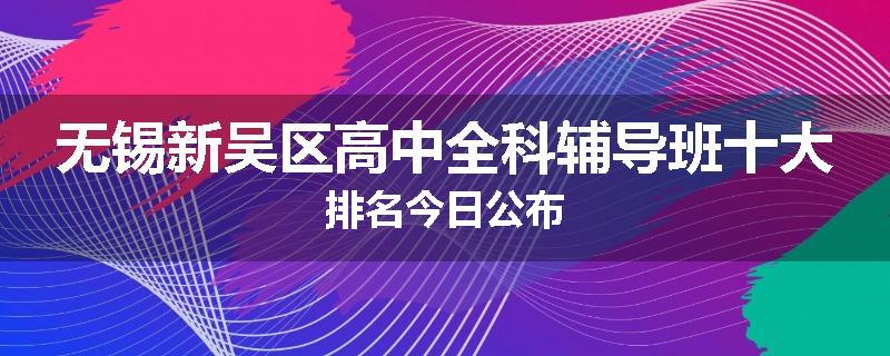 无锡新吴区高中全科辅导班十大排名今日公布