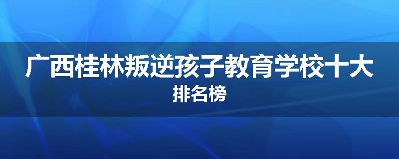 广西桂林叛逆孩子教育学校十大排名榜