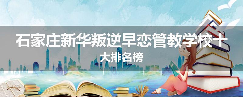 石家庄新华叛逆早恋管教学校十大排名榜