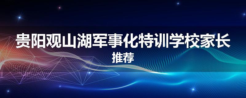 贵阳观山湖军事化特训学校家长推荐