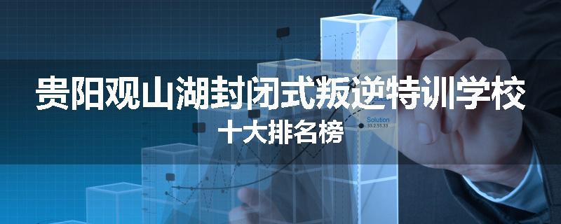 贵阳观山湖封闭式叛逆特训学校十大排名榜