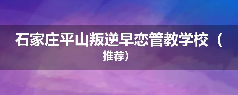 石家庄平山叛逆早恋管教学校（推荐）