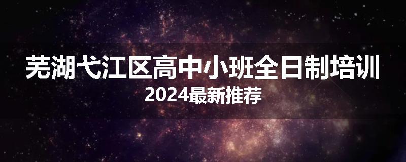 芜湖弋江区高中小班全日制培训2024最新推荐