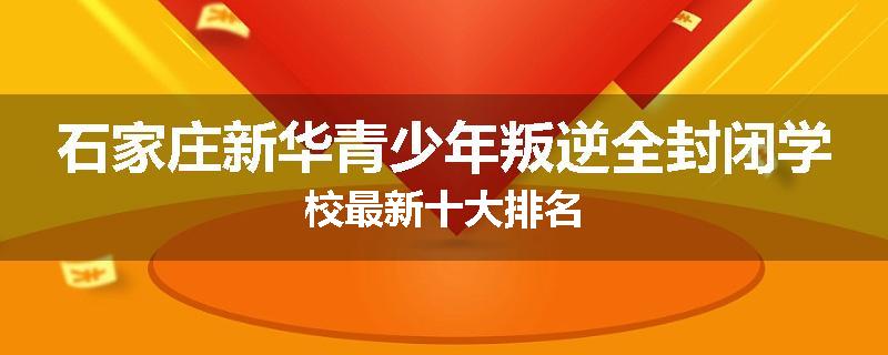 石家庄新华青少年叛逆全封闭学校最新十大排名