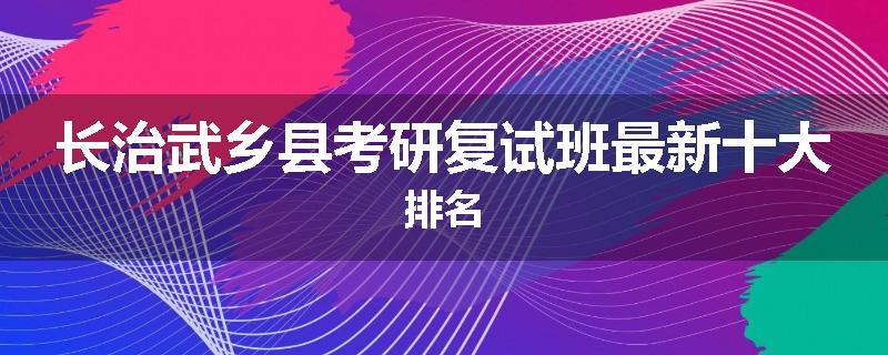 长治武乡县考研复试班最新十大排名