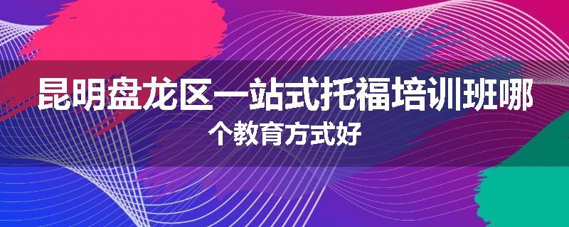 昆明盘龙区一站式托福培训班哪个教育方式好