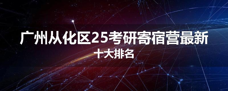 广州从化区25考研寄宿营最新十大排名