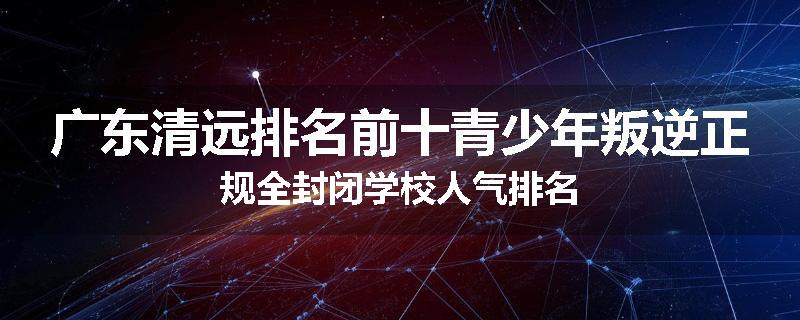 广东清远排名前十青少年叛逆正规全封闭学校人气排名
