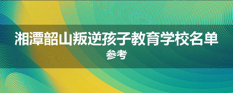 湘潭韶山叛逆孩子教育学校名单参考
