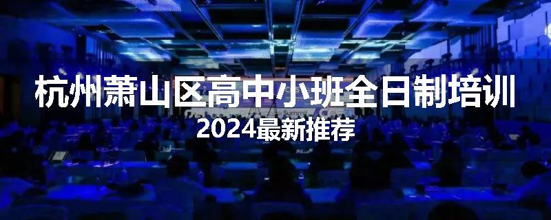 杭州萧山区高中小班全日制培训2024最新推荐