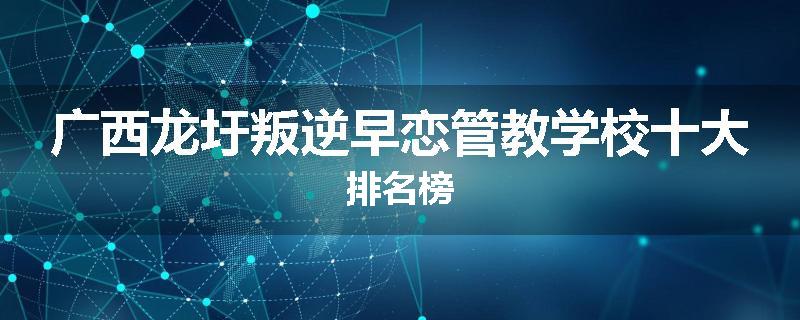 广西龙圩叛逆早恋管教学校十大排名榜