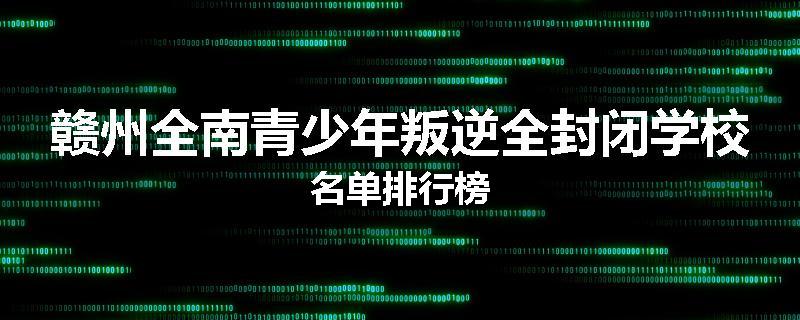 赣州全南青少年叛逆全封闭学校名单排行榜