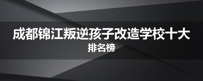 成都锦江叛逆孩子改造学校十大排名榜