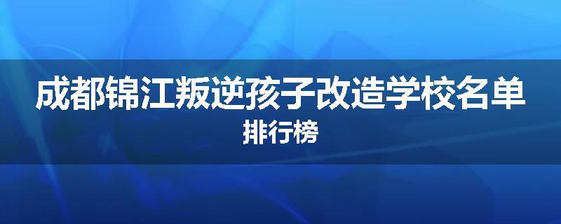 成都锦江叛逆孩子改造学校名单排行榜