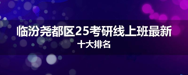 临汾尧都区25考研线上班最新十大排名