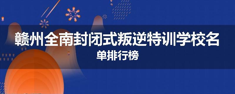 赣州全南封闭式叛逆特训学校名单排行榜