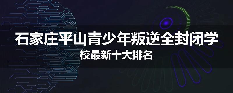 石家庄平山青少年叛逆全封闭学校最新十大排名