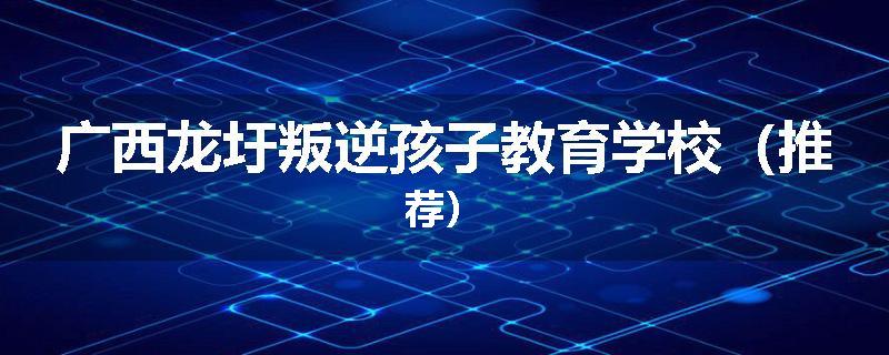 广西龙圩叛逆孩子教育学校（推荐）