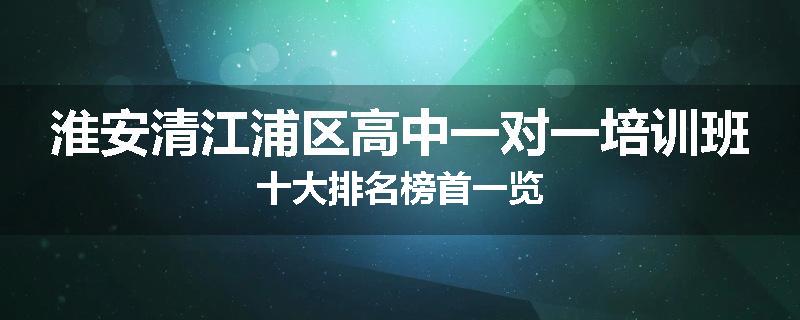 淮安清江浦区高中一对一培训班十大排名榜首一览