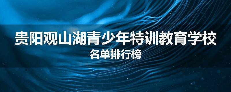 贵阳观山湖青少年特训教育学校名单排行榜