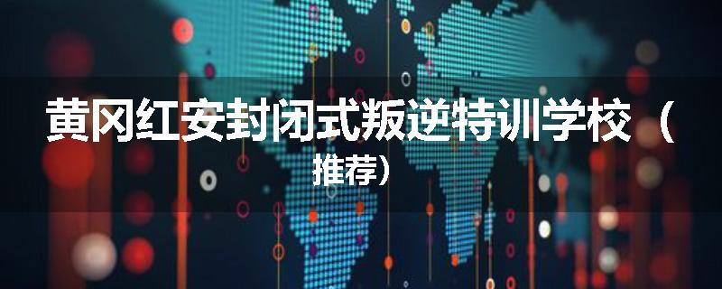 黄冈红安封闭式叛逆特训学校（推荐）