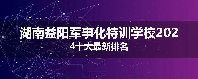 湖南益阳军事化特训学校2024十大最新排名