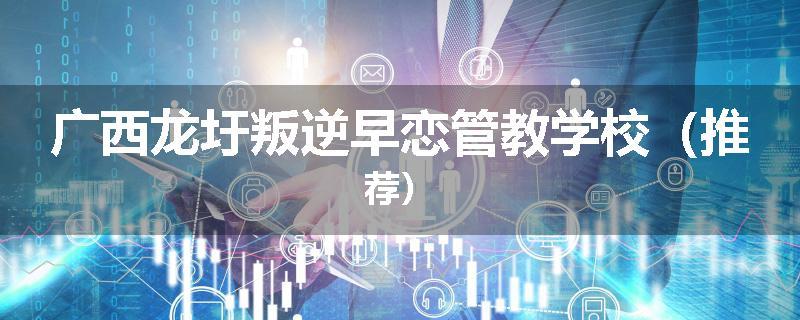 广西龙圩叛逆早恋管教学校（推荐）