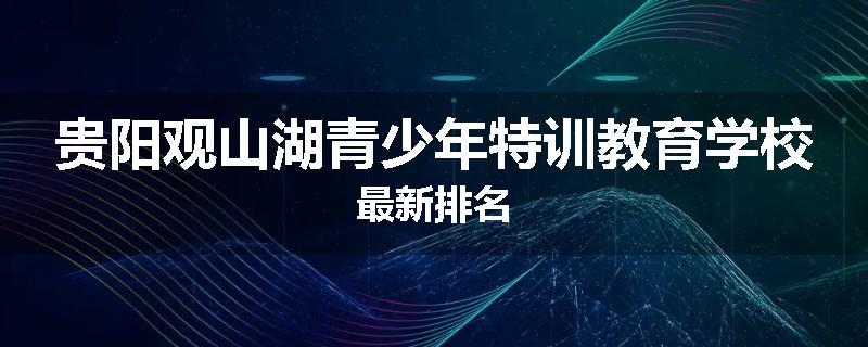 贵阳观山湖青少年特训教育学校最新排名