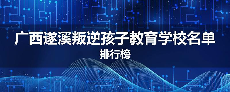 广西遂溪叛逆孩子教育学校名单排行榜