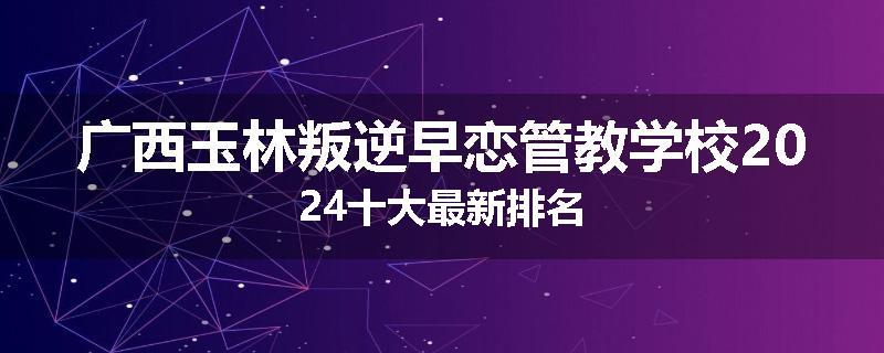 广西玉林叛逆早恋管教学校2024十大最新排名