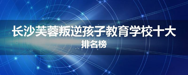 长沙芙蓉叛逆孩子教育学校十大排名榜