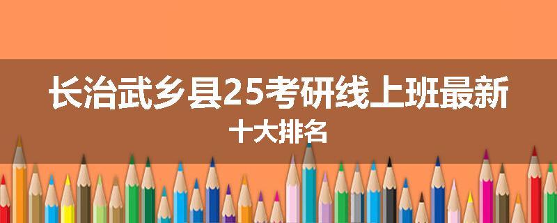 长治武乡县25考研线上班最新十大排名