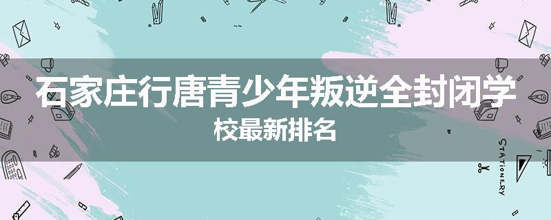 石家庄行唐青少年叛逆全封闭学校最新排名