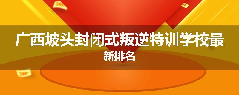 广西坡头封闭式叛逆特训学校最新排名