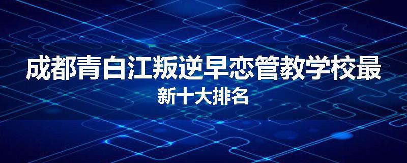 成都青白江叛逆早恋管教学校最新十大排名