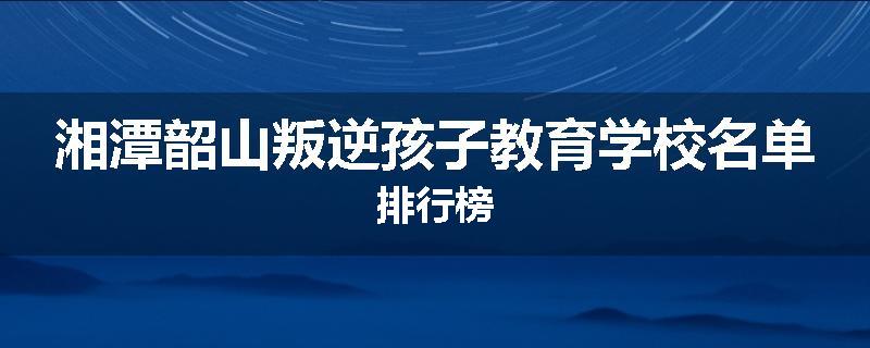 湘潭韶山叛逆孩子教育学校名单排行榜