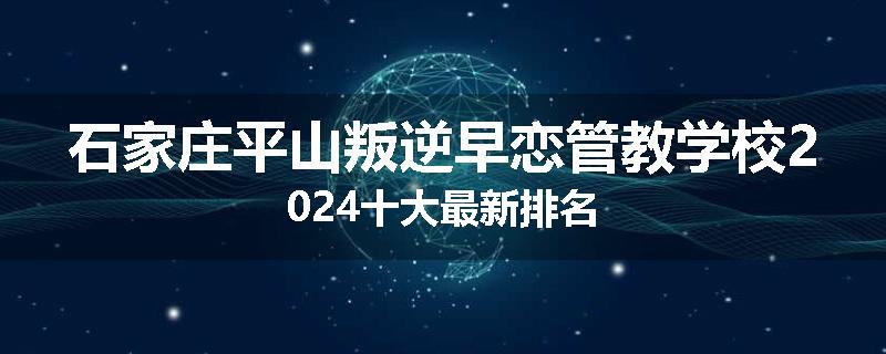 石家庄平山叛逆早恋管教学校2024十大最新排名